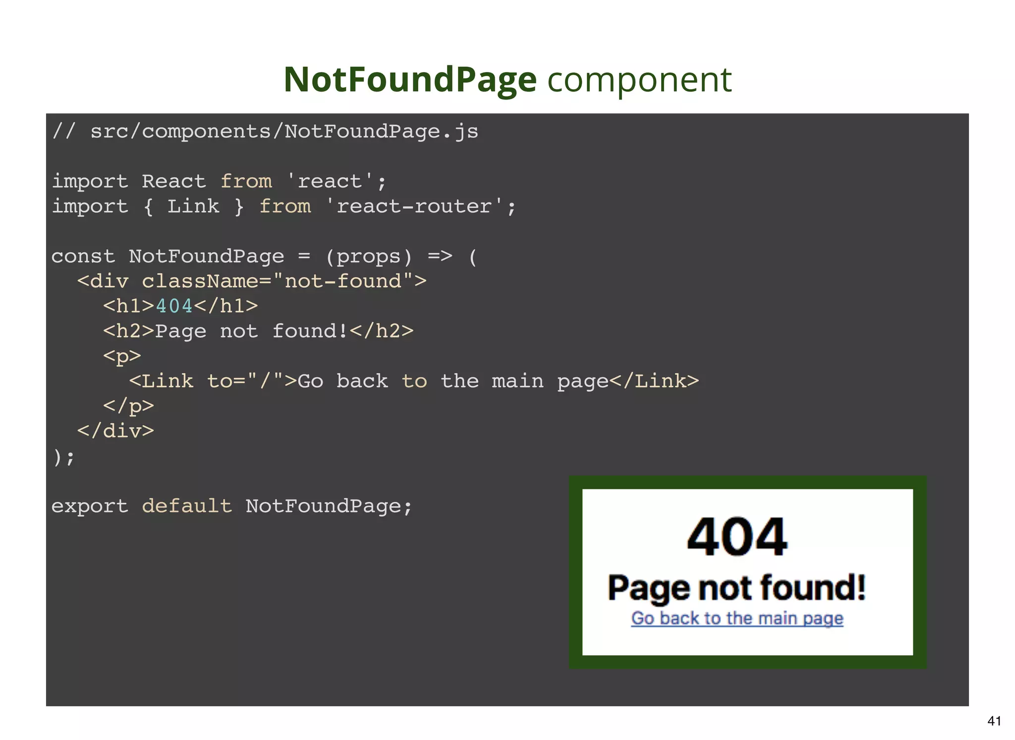 NotFoundPage component // src/components/NotFoundPage.js import React from 'react'; import { Link } from 'react-router'; const NotFoundPage = (props) => ( <div className="not-found"> <h1>404</h1> <h2>Page not found!</h2> <p> <Link to="/">Go back to the main page</Link> </p> </div> ); export default NotFoundPage; 41 