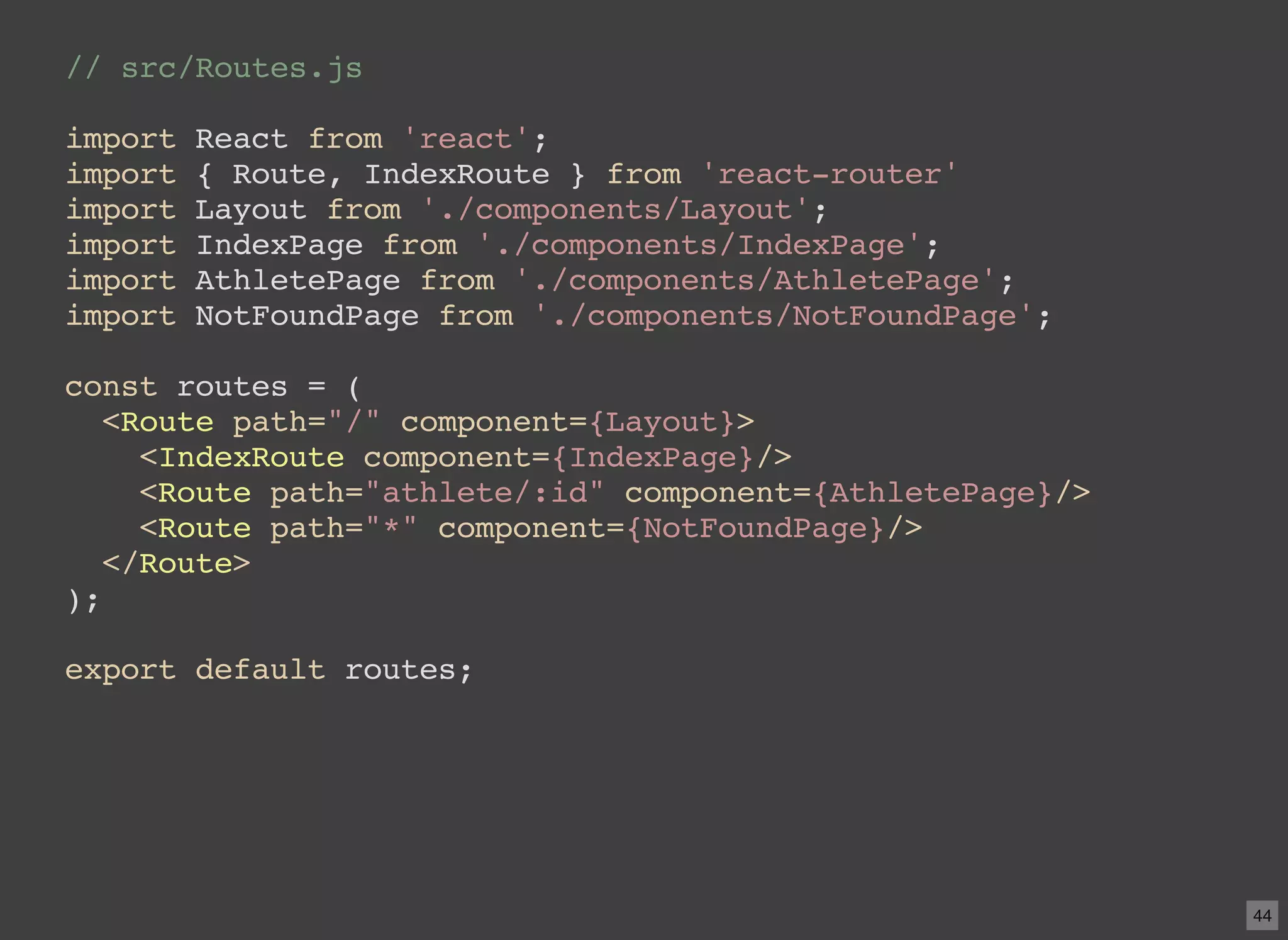 // src/Routes.js import React from 'react'; import { Route, IndexRoute } from 'react-router' import Layout from './components/Layout'; import IndexPage from './components/IndexPage'; import AthletePage from './components/AthletePage'; import NotFoundPage from './components/NotFoundPage'; const routes = ( <Route path="/" component={Layout}> <IndexRoute component={IndexPage}/> <Route path="athlete/:id" component={AthletePage}/> <Route path="*" component={NotFoundPage}/> </Route> ); export default routes; 44 