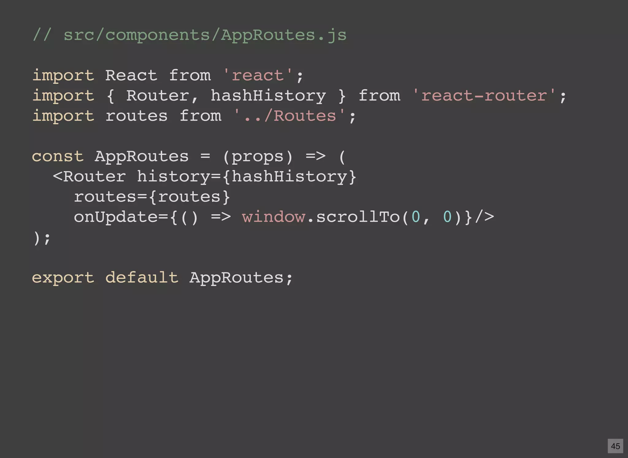 // src/components/AppRoutes.js import React from 'react'; import { Router, hashHistory } from 'react-router'; import routes from '../Routes'; const AppRoutes = (props) => ( <Router history={hashHistory} routes={routes} onUpdate={() => window.scrollTo(0, 0)}/> ); export default AppRoutes; 45 