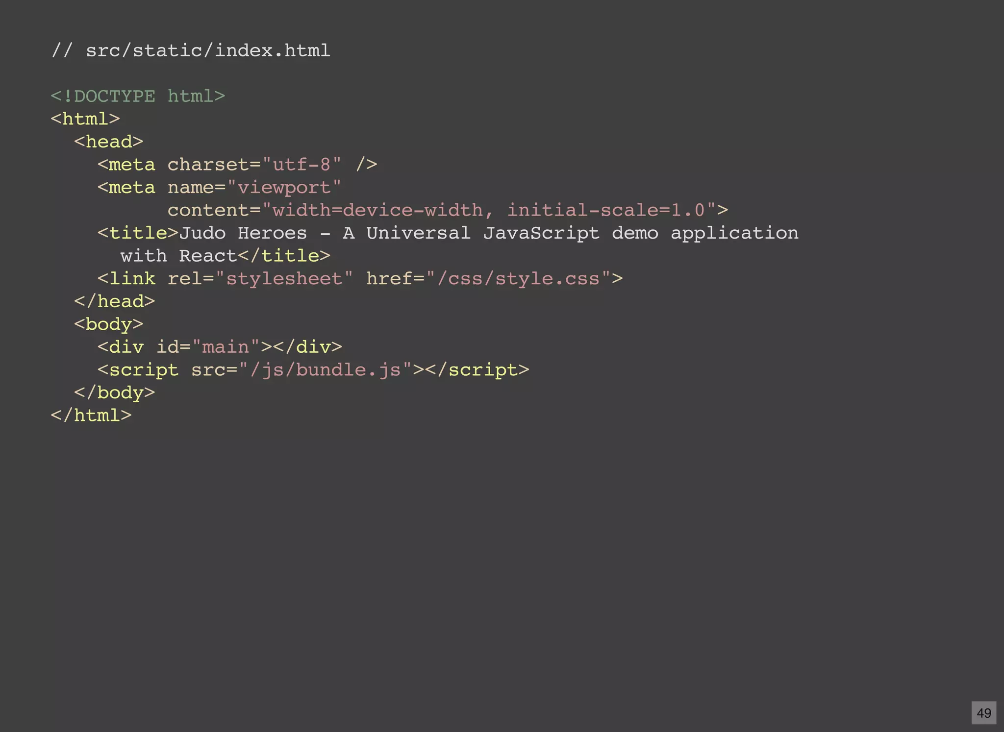 // src/static/index.html <!DOCTYPE html> <html> <head> <meta charset="utf-8" /> <meta name="viewport" content="width=device-width, initial-scale=1.0"> <title>Judo Heroes - A Universal JavaScript demo application with React</title> <link rel="stylesheet" href="/css/style.css"> </head> <body> <div id="main"></div> <script src="/js/bundle.js"></script> </body> </html> 49 