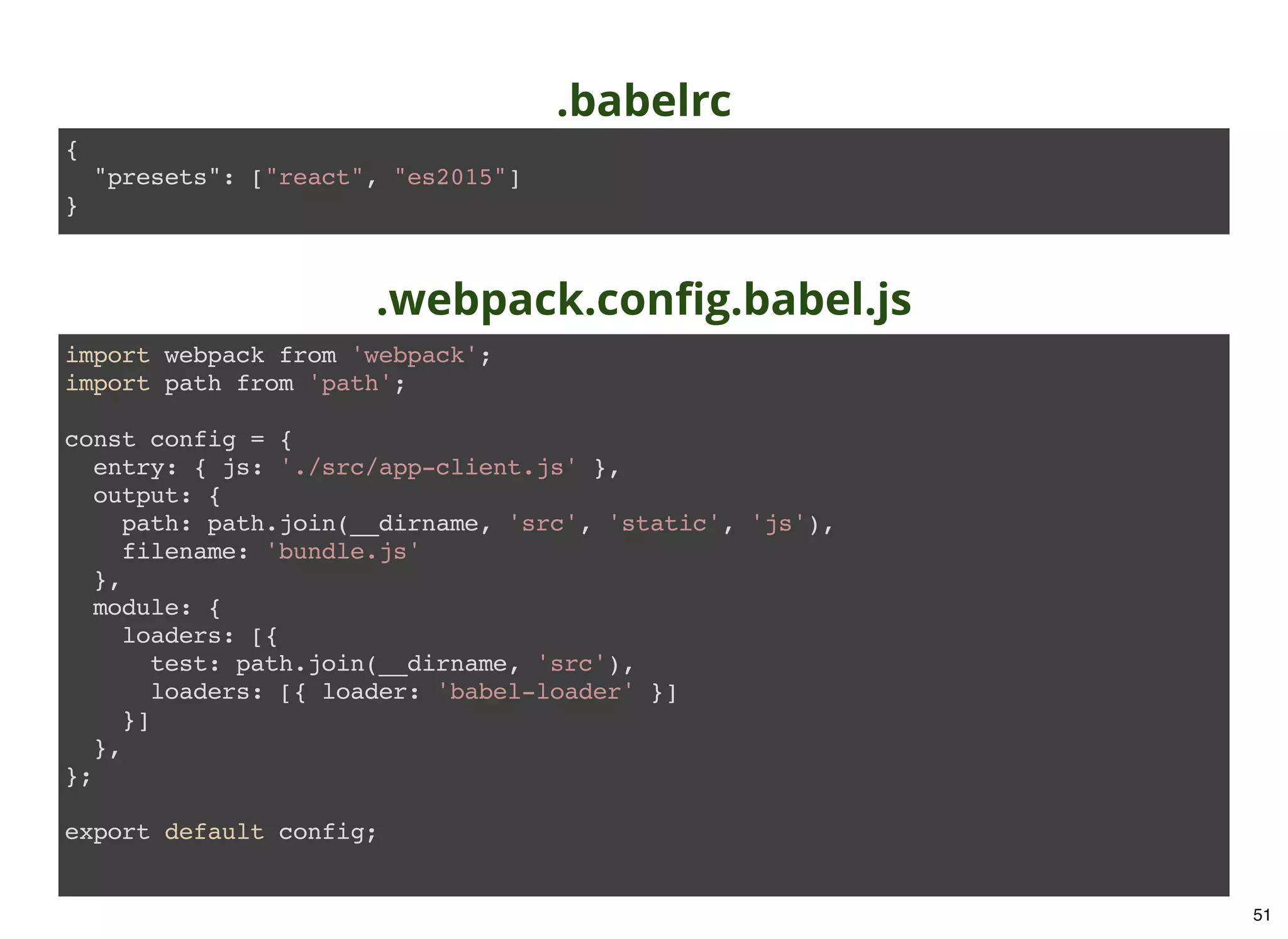 .babelrc import webpack from 'webpack'; import path from 'path'; const config = { entry: { js: './src/app-client.js' }, output: { path: path.join(__dirname, 'src', 'static', 'js'), filename: 'bundle.js' }, module: { loaders: [{ test: path.join(__dirname, 'src'), loaders: [{ loader: 'babel-loader' }] }] }, }; export default config; .webpack.conﬁg.babel.js { "presets": ["react", "es2015"] } 51 