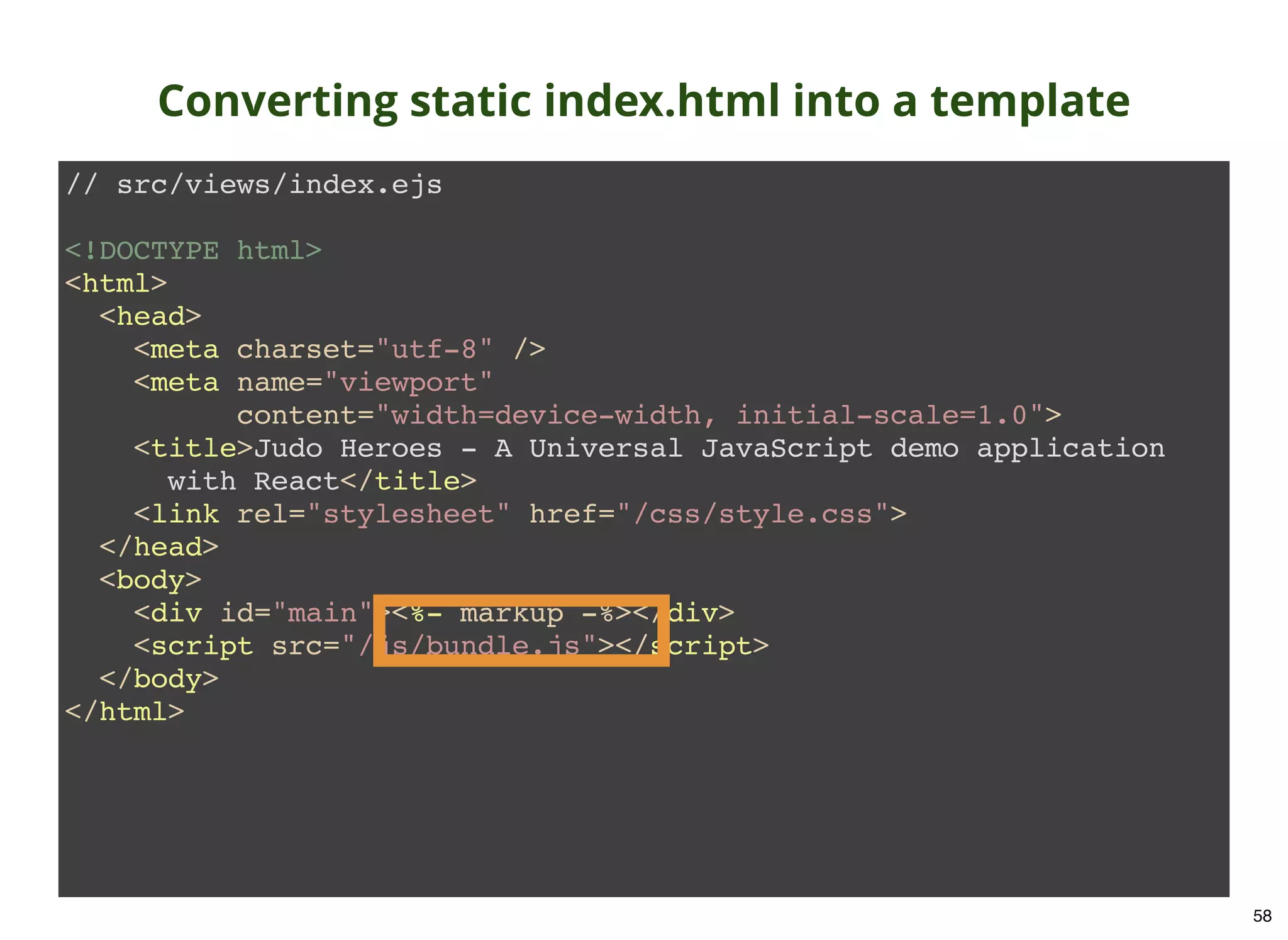// src/views/index.ejs <!DOCTYPE html> <html> <head> <meta charset="utf-8" /> <meta name="viewport" content="width=device-width, initial-scale=1.0"> <title>Judo Heroes - A Universal JavaScript demo application with React</title> <link rel="stylesheet" href="/css/style.css"> </head> <body> <div id="main"><%- markup -%></div> <script src="/js/bundle.js"></script> </body> </html> Converting static index.html into a template 58 