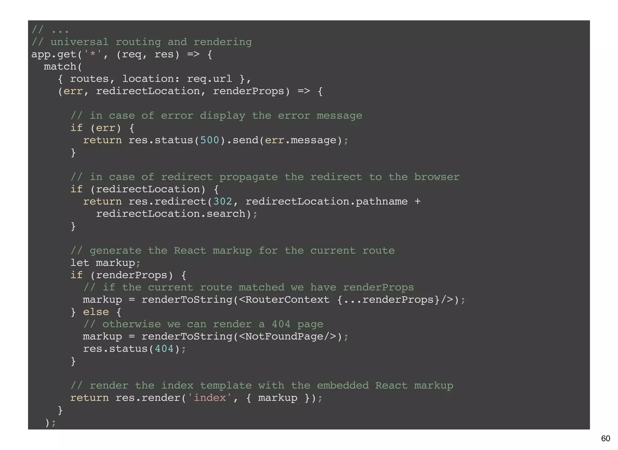 // ... // universal routing and rendering app.get('*', (req, res) => { match( { routes, location: req.url }, (err, redirectLocation, renderProps) => { // in case of error display the error message if (err) { return res.status(500).send(err.message); } // in case of redirect propagate the redirect to the browser if (redirectLocation) { return res.redirect(302, redirectLocation.pathname + redirectLocation.search); } // generate the React markup for the current route let markup; if (renderProps) { // if the current route matched we have renderProps markup = renderToString(<RouterContext {...renderProps}/>); } else { // otherwise we can render a 404 page markup = renderToString(<NotFoundPage/>); res.status(404); } // render the index template with the embedded React markup return res.render('index', { markup }); } ); }); 60 