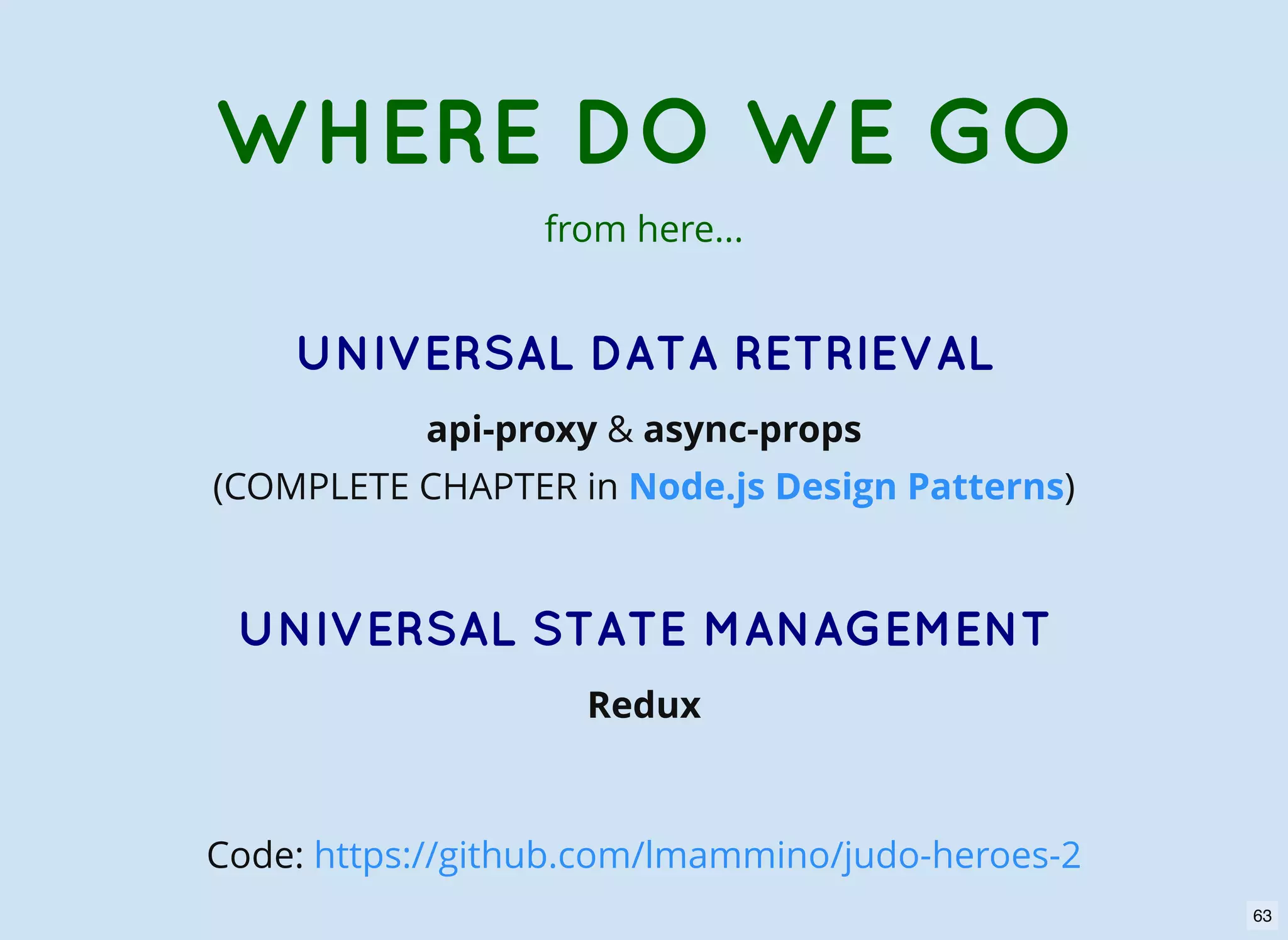 UNIVERSAL DATA RETRIEVAL api-proxy & async-props (COMPLETE CHAPTER in ) UNIVERSAL STATE MANAGEMENT Redux Node.js Design Patterns WHERE DO WE GO from here... Code: https://github.com/lmammino/judo-heroes-2 63 