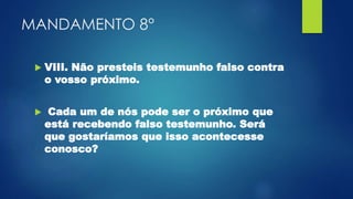 MANDAMENTO 8°
 VIII. Não presteis testemunho falso contra
o vosso próximo.
 Cada um de nós pode ser o próximo que
está recebendo falso testemunho. Será
que gostaríamos que isso acontecesse
conosco?
 