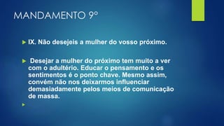 MANDAMENTO 9°
 IX. Não desejeis a mulher do vosso próximo.
 Desejar a mulher do próximo tem muito a ver
com o adultério. Educar o pensamento e os
sentimentos é o ponto chave. Mesmo assim,
convém não nos deixarmos influenciar
demasiadamente pelos meios de comunicação
de massa.

 