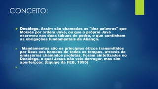 CONCEITO:
 Decálogo. Assim são chamadas as "dez palavras" que
Moisés por ordem Javé, ou que o próprio Javé
escreveu nas duas tábuas de pedra, e que continham
as obrigações fundamentais da Aliança.
 Mandamentos são os princípios éticos transmitidos
por Deus aos homens de todos os tempos, através de
emissários chamados profetas. Foram sintetizados no
Decálogo, o qual Jesus não veio derrogar, mas sim
aperfeiçoar. (Equipe da FEB, 1995)

 
