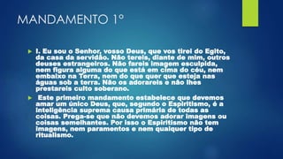 MANDAMENTO 1°
 I. Eu sou o Senhor, vosso Deus, que vos tirei do Egito,
da casa da servidão. Não tereis, diante de mim, outros
deuses estrangeiros. Não fareis imagem esculpida,
nem figura alguma do que está em cima do céu, nem
embaixo na Terra, nem do que quer que esteja nas
águas sob a terra. Não os adorareis e não lhes
prestareis culto soberano.
 Este primeiro mandamento estabelece que devemos
amar um único Deus, que, segundo o Espiritismo, é a
inteligência suprema causa primária de todas as
coisas. Prega-se que não devemos adorar imagens ou
coisas semelhantes. Por isso o Espiritismo não tem
imagens, nem paramentos e nem qualquer tipo de
ritualismo.
 