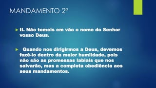 MANDAMENTO 2°
 II. Não tomeis em vão o nome do Senhor
vosso Deus.
 Quando nos dirigirmos a Deus, devemos
fazê-lo dentro da maior humildade, pois
não são as promessas labiais que nos
salvarão, mas a completa obediência aos
seus mandamentos.
 