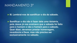 MANDAMENTO 3°
 III. Lembrai-vos de santificar o dia do sábado.
 Santificar o dia não é fazer dele uma idolatria,
pois Jesus já nos ensinava que o sábado foi feito
para o homem e não o homem para o sábado.
Quer dizer, devemos prestar homenagem,
reverência a Deus, mas não precisa ser
exclusivamente no sábado.
 