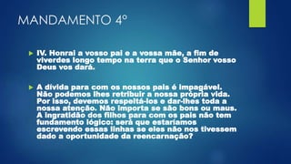 MANDAMENTO 4°
 IV. Honrai a vosso pai e a vossa mãe, a fim de
viverdes longo tempo na terra que o Senhor vosso
Deus vos dará.
 A dívida para com os nossos pais é impagável.
Não podemos lhes retribuir a nossa própria vida.
Por isso, devemos respeitá-los e dar-lhes toda a
nossa atenção. Não importa se são bons ou maus.
A ingratidão dos filhos para com os pais não tem
fundamento lógico: será que estaríamos
escrevendo essas linhas se eles não nos tivessem
dado a oportunidade da reencarnação?
 