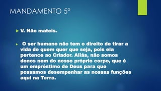 MANDAMENTO 5°
 V. Não mateis.
 O ser humano não tem o direito de tirar a
vida de quem quer que seja, pois ela
pertence ao Criador. Aliás, não somos
donos nem do nosso próprio corpo, que é
um empréstimo de Deus para que
possamos desempenhar as nossas funções
aqui na Terra.
 