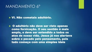 MANDAMENTO 6°
 VI. Não cometais adultério.
 O adultério não deve ser visto apenas
como fornicação. O seu sentido é mais
amplo, e deve ser estendido a todos os
atos de nossa vida. Jesus já nos alertava
sobre o pecado pelo pensamento, pois
tudo começa com uma simples ideia
 