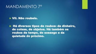 MANDAMENTO 7°
 VII. Não roubeis.
 Há diversos tipos de roubos: de dinheiro,
de coisas, de objetos. Há também os
roubos de tempo, do sossego e da
quietude do próximo.
 