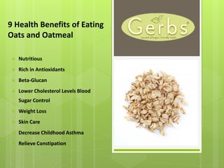 9 Health Benefits of Eating
Oats and Oatmeal
 Nutritious
 Rich in Antioxidants
 Beta-Glucan
 Lower Cholesterol Levels Blood
Sugar Control
 Weight Loss
 Skin Care
 Decrease Childhood Asthma
 Relieve Constipation
 