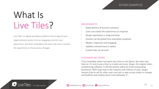 11
Live Tiles is a digital workplace pla3orm that brings all your
organiza;onal content into an engaging common user
experience, and them empowers the every day user to evolve
the experience as the business changes 
MAJOR	BENEFITS	
•  Rapid	delivery	of	business	solu=ons		
•  Users	can	evolve	the	experiences	as	required	
•  Design	experiences	is	drag-and-drop	
•  Content	can	be	pulled	from	essen=ally	anywhere	
•  Mobile,	responsive	and	engaging	
•  Updates	released	every	2	weeks	
•  Custom	=les	can	be	built	
CUSTOMERS	ARE	SAYING		
“You’d	probably	rather	not	spent	your	=me	on	the	phone.	But	when	you	
have	to,	it’s	nice	to	put	a	face	to	a	name	and	voice.	Skype,	the	original	video-
conferencing	soRware,	is	s=ll	the	perfect	u=lity	for	small	and	growing	
businesses.	With	long	roots	in	the	industry,	and	millions	of	users,	Skype	
remains	free	to	call	for	other	users	and	you’re	able	to	buy	credits	to	cheaply	
call	landlines	and	mobiles	(even	interna=onally	!)”.	
13	13	
What Is
Live Tiles?
OTHER EXAMPLES
info@live)les.nyc										@LiveTilesUI											www.live)les.nyc	
 