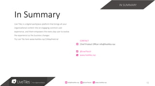 12
Live Tiles is a digital workplace pla3orm that brings all your
organiza;onal content into an engaging common user
experience, and them empowers the every day user to evolve
the experience as the business changes 
Try Live Tile here www.live;les.nyc/14dayfreetrial
CONTACT	
Chief	Product	Oﬃcer	info@live7les.nyc	
@LiveTlesUI	
www.live7les.nyc	
In Summary
IN SUMMARY
info@live)les.nyc										@LiveTilesUI											www.live)les.nyc	
 