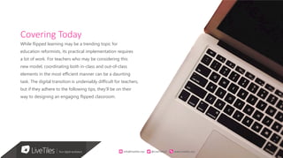 2
Covering Today
While flipped learning may be a trending topic for
education reformists, its practical implementation requires
a lot of work. For teachers who may be considering this
new model, coordinating both in-class and out-of-class
elements in the most efficient manner can be a daunting
task. The digital transition is undeniably difficult for teachers,
but if they adhere to the following tips, they’ll be on their
way to designing an engaging flipped classroom.
info@live)les.nyc										@LiveTilesUI											www.live)les.nyc	
 