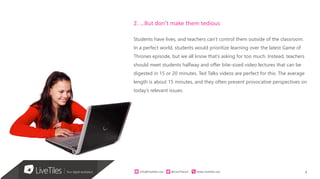 4info@live)les.nyc										@LiveTilesUI											www.live)les.nyc	
2. …But don’t make them tedious
Students have lives, and teachers can’t control them outside of the classroom.
In a perfect world, students would prioritize learning over the latest Game of
Thrones episode, but we all know that’s asking for too much. Instead, teachers
should meet students halfway and offer bite-sized video lectures that can be
digested in 15 or 20 minutes. Ted Talks videos are perfect for this. The average
length is about 15 minutes, and they often present provocative perspectives on
today’s relevant issues.
 