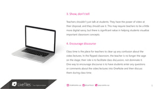 5info@live)les.nyc										@LiveTilesUI											www.live)les.nyc	
3. Show, don’t tell
Teachers shouldn’t just talk at students. They have the power of video at
their disposal, and they should use it. This may require teachers to be a little
more digital savvy, but there is significant value in helping students visualize
important classroom concepts.
4. Encourage discourse
Class time is the place for teachers to clear up any confusion about the
video lectures. In the flipped classroom, the teacher is no longer the sage
on the stage; their role is to facilitate class discussion, not dominate it.
One way to encourage discourse is to have students enter any questions
or comments about the video lectures into OneNote and then discuss
them during class time.
 
