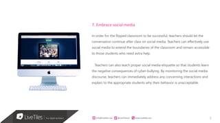 7info@live)les.nyc										@LiveTilesUI											www.live)les.nyc	
7. Embrace social media
In order for the flipped classroom to be successful, teachers should let the
conversation continue after class on social media. Teachers can effectively use
social media to extend the boundaries of the classroom and remain accessible
to those students who need extra help.
Teachers can also teach proper social media etiquette so that students learn
the negative consequences of cyber-bullying. By monitoring the social media
discourse, teachers can immediately address any concerning interactions and
explain to the appropriate students why their behavior is unacceptable.
 