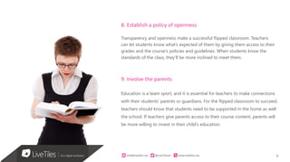 8info@live)les.nyc										@LiveTilesUI											www.live)les.nyc	
8. Establish a policy of openness
Transparency and openness make a successful flipped classroom. Teachers
can let students know what’s expected of them by giving them access to their
grades and the course’s policies and guidelines. When students know the
standards of the class, they’ll be more inclined to meet them.
9. Involve the parents
Education is a team sport, and it is essential for teachers to make connections
with their students’ parents or guardians. For the flipped classroom to succeed,
teachers should know that students need to be supported in the home as well
the school. If teachers give parents access to their course content, parents will
be more willing to invest in their child’s education.
 