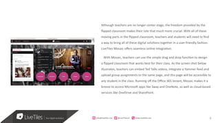 9
Although teachers are no longer center stage, the freedom provided by the
flipped classroom makes their role that much more crucial. With all of these
moving parts in the flipped classroom, teachers and students will need to find
a way to bring all of these digital solutions together in a user-friendly fashion.
LiveTiles Mosaic offers seamless online integration.
With Mosaic, teachers can use the simple drag and drop function to design
a flipped classroom that works best for their class. As the screen shot below
illustrates, teachers can embed Ted Talks videos, integrate a Yammer feed and
upload group assignments to the same page, and this page will be accessible to
any student in the class. Running off the Office 365 tenant, Mosaic makes it a
breeze to access Microsoft apps like Sway and OneNote, as well as cloud-based
services like OneDrive and SharePoint.
info@live)les.nyc										@LiveTilesUI											www.live)les.nyc	
 