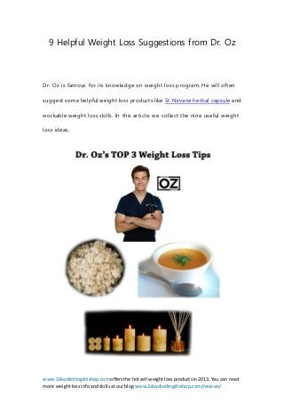 www.2daydietlingzhishop.com offersthe hotsell weightlossproductsin2013. You can read
more weightlossinfoandskillsatourblog www.2daydietlingzhishop.com/reviews/
9 Helpful Weight Loss Suggestions from Dr. Oz
Dr. Oz is famous for its knowledge on weight loss program. He will often
suggest some helpful weight loss products like St Nirvana herbal capsule and
workable weight loss skills. In this article, we collect the nine useful weight
loss ideas.
 