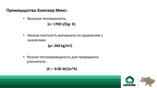 •  Высокая	теплоемкость:														 	 	 					 	 		
	 	 	 		(с=	1700	J/(kg·	K)	
•  Низкая	плотность	материала	по	сравнению	с	
аналогами:	
																												(ρ=	260	kg/mᶾ)	
•  Низкая	теплопроводность	для	природного	
утеплителя	:	
	 		 	 	(λ	=		0.06	W/(м*К)	
Преимущества	Хэмпаер	Микс:	
 