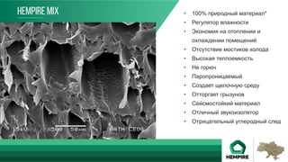 •  100% природный материал*
•  Регулятор влажности
•  Экономия на отоплении и
охлаждении помещений
•  Отсутствие мостиков холода
•  Высокая теплоемкость
•  Не горюч
•  Паропроницаемый
•  Создает щелочную среду
•  Отторгает грызунов
•  Сейсмостойкий материал
•  Отличный звукоизолятор
•  Отрицательный углеродный след
Преимущества
HEMPIRE MIX
 