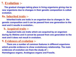 7. Evolution :-
  The gradual changes taking place in living organisms giving rise to
new organisms due to changes in their genetic composition is called
evolution.
8a. Inherited traits :-
     Inherited traits are traits in an organism due to changes in the
genetic composition and it can be passed from one generation to the
next and it results in evolution..
 b. Acquired traits :-
     Acquired traits are traits which are acquired by an organism
during its lifetime and it cannot be passed from one generation to the
next and it does not result in evolution.
9. Evidences of evolution :-
    There are a number of common features in different organisms
which provide evidence to show evolutionary relationship. The main
evidences of evolution are from the study of :-
Homologous organs, Analogous organs and Fossils.
 