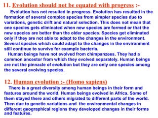 11. Evolution should not be equated with progress :-
    Evolution has not resulted in progress. Evolution has resulted in the
formation of several complex species from simpler species due to
variations, genetic drift and natural selection. This does not mean that
one species gets eliminated when new species are formed or that the
new species are better than the older species. Species get eliminated
only if they are not able to adapt to the changes in the environment.
Several species which could adapt to the changes in the environment
still continue to survive for example bacteria.
  Human beings have not evolved from chimpanzees. They had a
common ancestor from which they evolved separately. Human beings
are not the pinnacle of evolution but they are only one species among
the several evolving species.

12. Human evolution :- (Homo sapiens)
  There is a great diversity among human beings in their form and
features around the world. Human beings evolved in Africa. Some of
them stayed there and others migrated to different parts of the world.
Then due to genetic variations and the environmental changes in
different geographical regions they developed changes in their forms
and features.
 