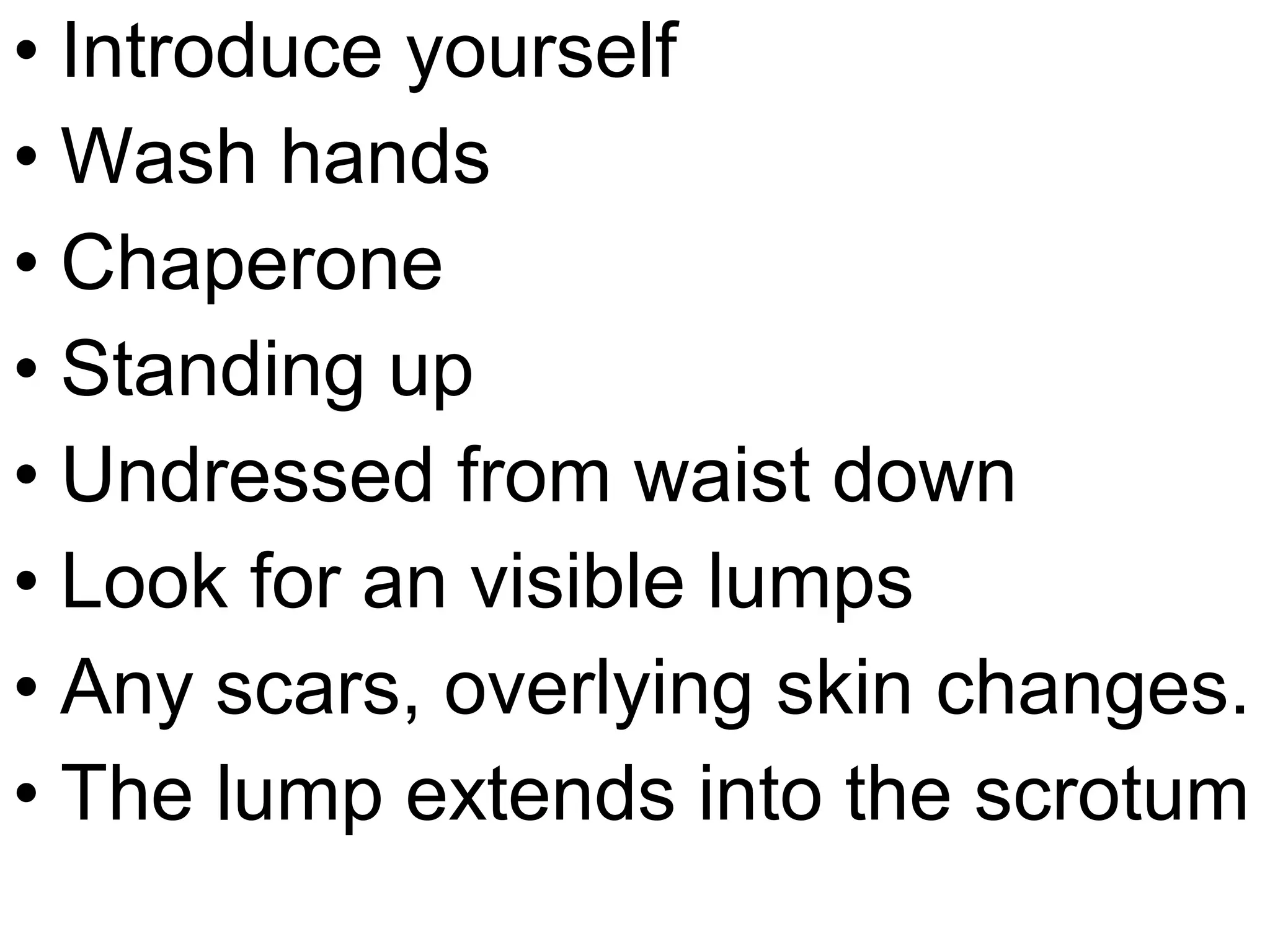 • Introduce yourself
• Wash hands
• Chaperone
• Standing up
• Undressed from waist down
• Look for an visible lumps
• Any scars, overlying skin changes.
• The lump extends into the scrotum
 