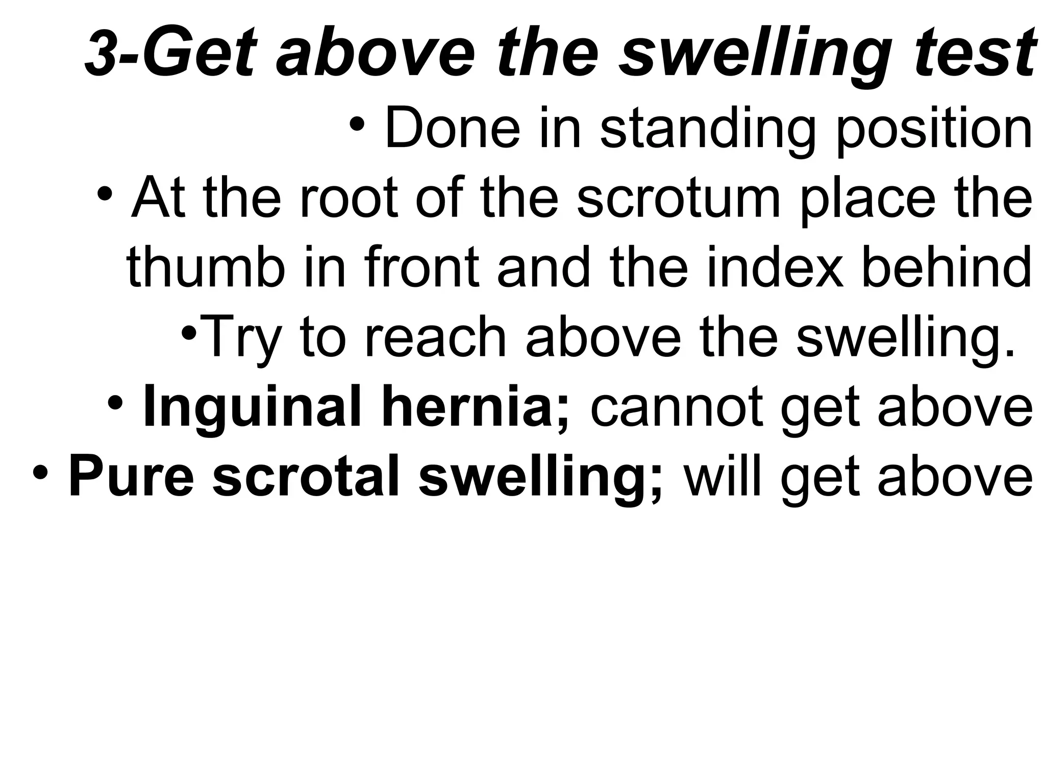 3-Get above the swelling test
• Done in standing position
• At the root of the scrotum place the
thumb in front and the index behind
•Try to reach above the swelling.
• Inguinal hernia; cannot get above
• Pure scrotal swelling; will get above
 
