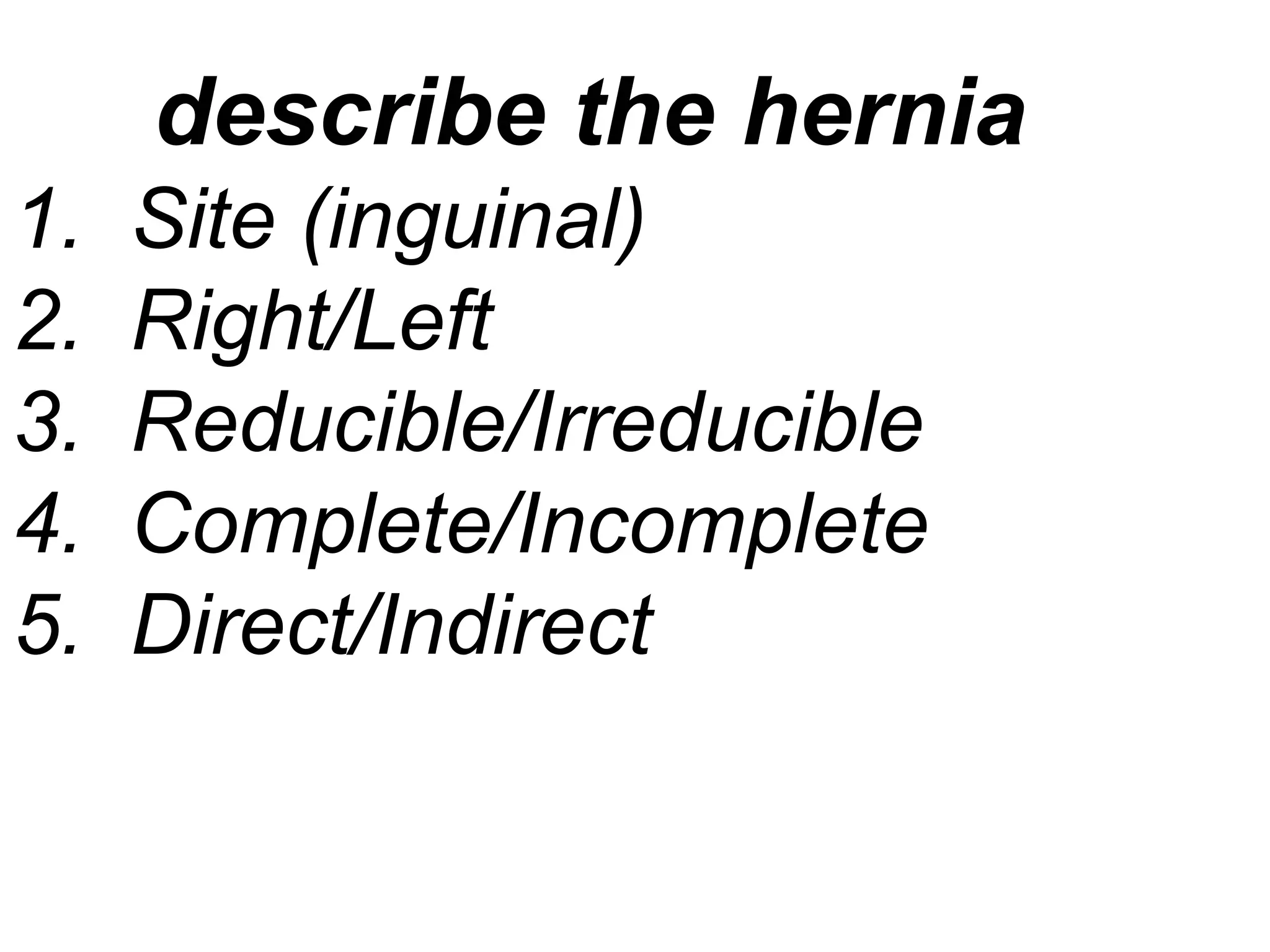 describe the hernia
1. Site (inguinal)
2. Right/Left
3. Reducible/Irreducible
4. Complete/Incomplete
5. Direct/Indirect
 