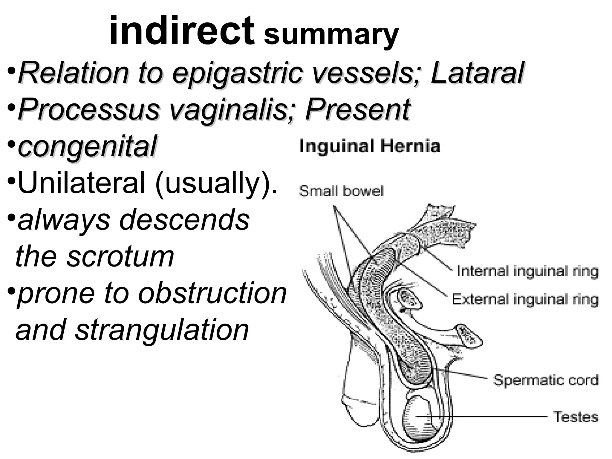 indirect summary
•Relation to epigastric vessels;Relation to epigastric vessels; LataralLataral
•Processus vaginalis;Processus vaginalis; PresentPresent
•congenitalcongenital
•Unilateral (usually).
•always descends
the scrotum
•prone to obstruction
and strangulation
 