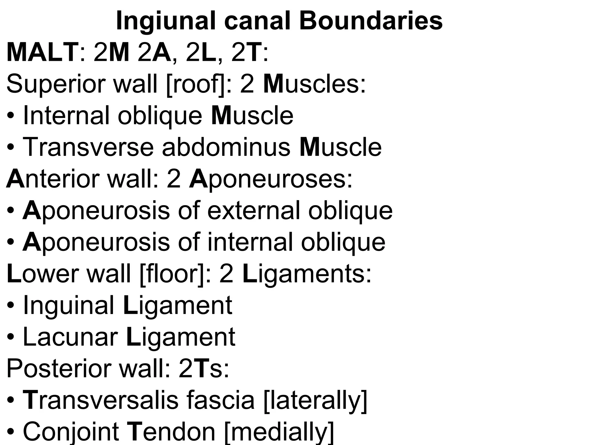 Ingiunal canal Boundaries
MALT: 2M 2A, 2L, 2T:
Superior wall [roof]: 2 Muscles:
• Internal oblique Muscle
• Transverse abdominus Muscle
Anterior wall: 2 Aponeuroses:
• Aponeurosis of external oblique
• Aponeurosis of internal oblique
Lower wall [floor]: 2 Ligaments:
• Inguinal Ligament
• Lacunar Ligament
Posterior wall: 2Ts:
• Transversalis fascia [laterally]
• Conjoint Tendon [medially]
 
