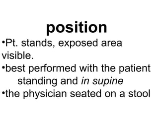 position
•Pt. stands, exposed area
visible.
•best performed with the patient
standing and in supine
•the physician seated on a stool
 
