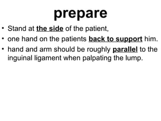 prepare
• Stand at the side of the patient,
• one hand on the patients back to support him.
• hand and arm should be roughly parallel to the
inguinal ligament when palpating the lump.
 