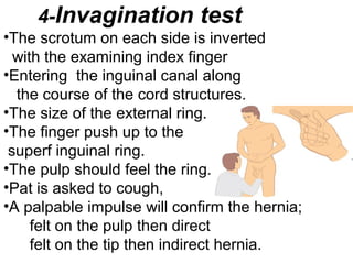 4-Invagination test
•The scrotum on each side is inverted
with the examining index finger
•Entering the inguinal canal along
the course of the cord structures.
•The size of the external ring.
•The finger push up to the
superf inguinal ring.
•The pulp should feel the ring.
•Pat is asked to cough,
•A palpable impulse will confirm the hernia;
felt on the pulp then direct
felt on the tip then indirect hernia.
 