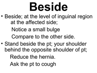 Beside
• Beside; at the level of inguinal region
at the affected side;
Notice a small bulge
Compare to the other side.
• Stand beside the pt; your shoulder
behind the opposite shoulder of pt;
Reduce the hernia.
Ask the pt to cough
 
