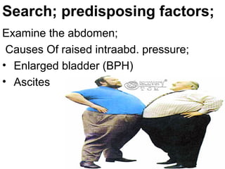 Examine the abdomen;
Causes Of raised intraabd. pressure;
• Enlarged bladder (BPH)
• Ascites
Search; predisposing factors;
 