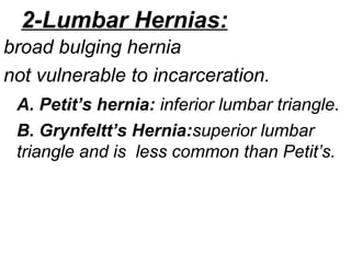 2-Lumbar Hernias:
broad bulging hernia
not vulnerable to incarceration.
A. Petit’s hernia: inferior lumbar triangle.
B. Grynfeltt’s Hernia:superior lumbar
triangle and is less common than Petit’s.
 
