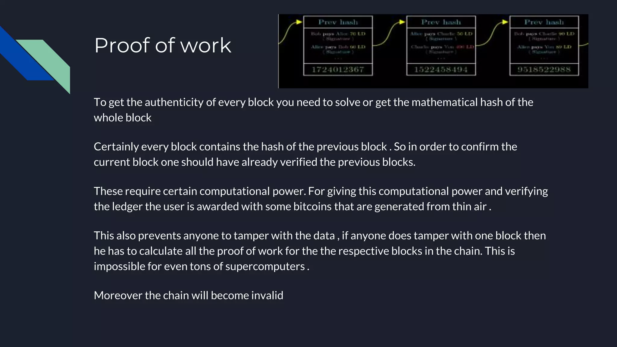 Proof of work
To get the authenticity of every block you need to solve or get the mathematical hash of the
whole block
Certainly every block contains the hash of the previous block . So in order to confirm the
current block one should have already verified the previous blocks.
These require certain computational power. For giving this computational power and verifying
the ledger the user is awarded with some bitcoins that are generated from thin air .
This also prevents anyone to tamper with the data , if anyone does tamper with one block then
he has to calculate all the proof of work for the the respective blocks in the chain. This is
impossible for even tons of supercomputers .
Moreover the chain will become invalid
 