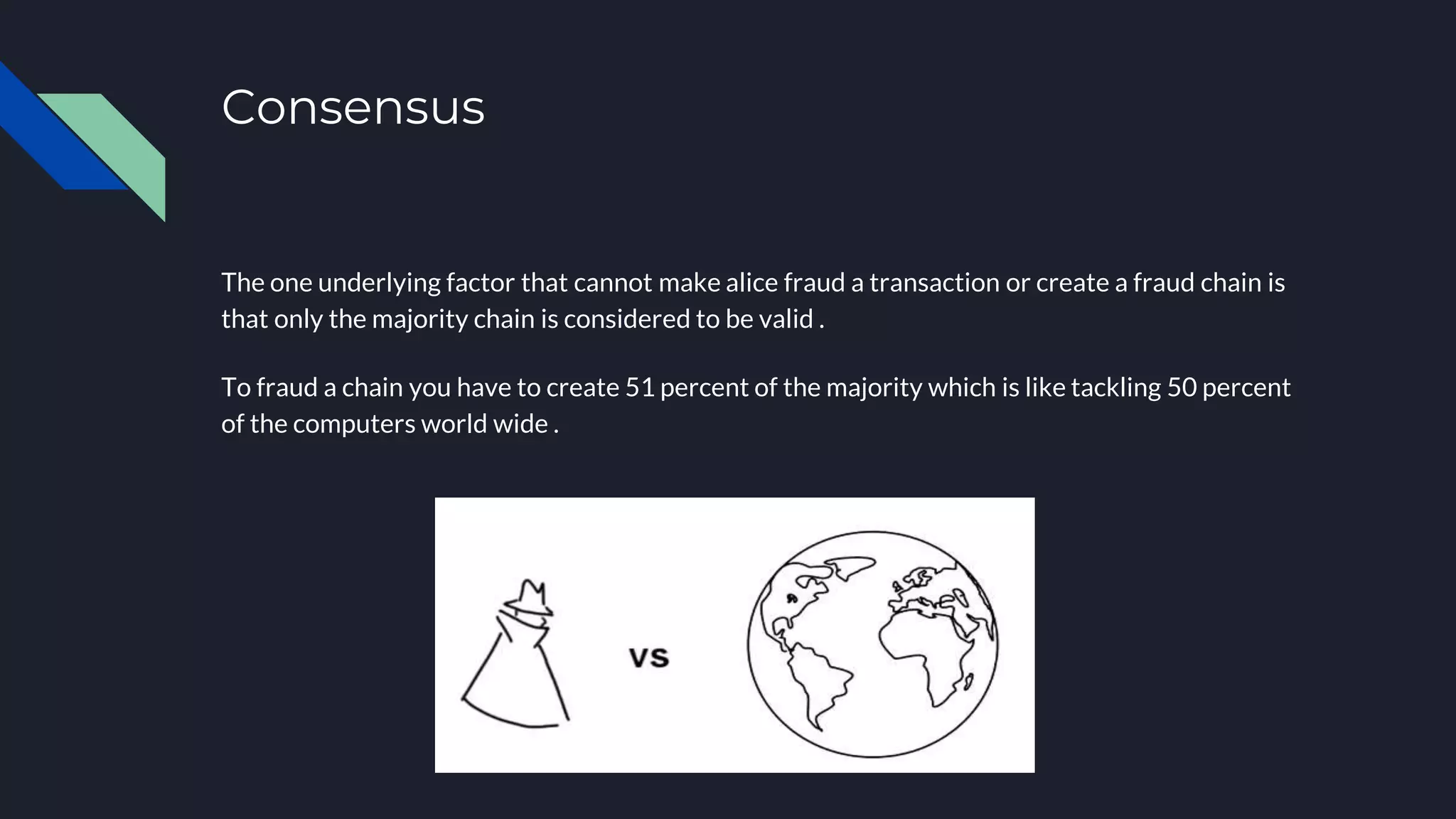 Consensus
The one underlying factor that cannot make alice fraud a transaction or create a fraud chain is
that only the majority chain is considered to be valid .
To fraud a chain you have to create 51 percent of the majority which is like tackling 50 percent
of the computers world wide .
 