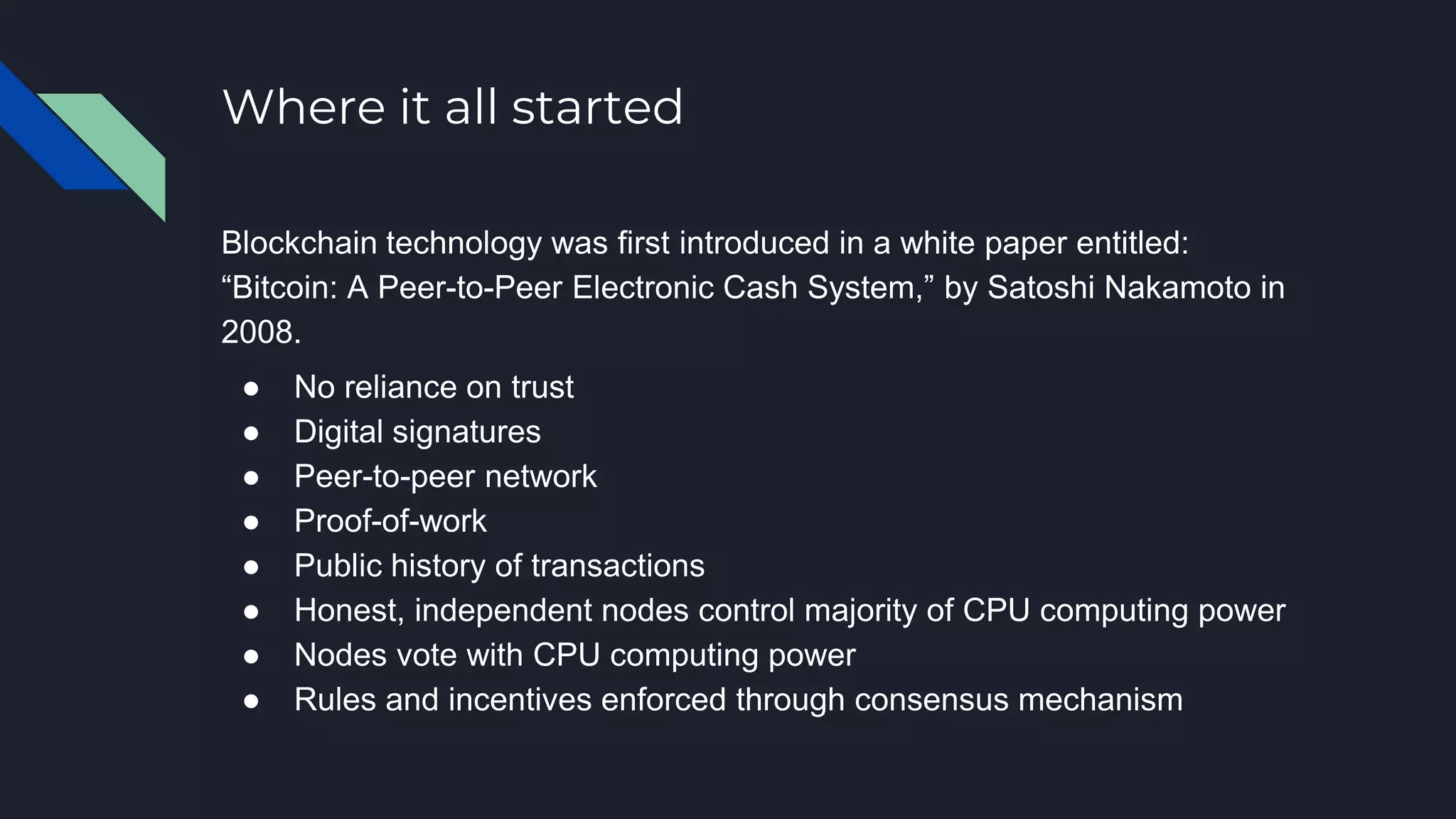 Where it all started
Blockchain technology was first introduced in a white paper entitled:
“Bitcoin: A Peer-to-Peer Electronic Cash System,” by Satoshi Nakamoto in
2008.
● No reliance on trust
● Digital signatures
● Peer-to-peer network
● Proof-of-work
● Public history of transactions
● Honest, independent nodes control majority of CPU computing power
● Nodes vote with CPU computing power
● Rules and incentives enforced through consensus mechanism
 