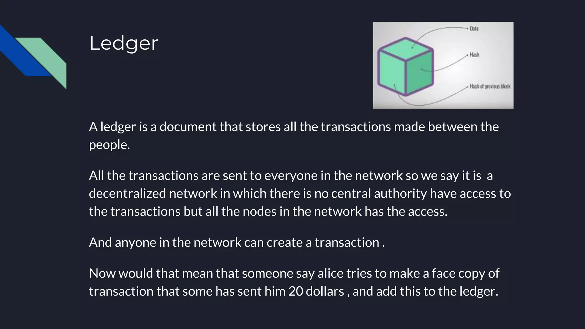 Ledger
A ledger is a document that stores all the transactions made between the
people.
All the transactions are sent to everyone in the network so we say it is a
decentralized network in which there is no central authority have access to
the transactions but all the nodes in the network has the access.
And anyone in the network can create a transaction .
Now would that mean that someone say alice tries to make a face copy of
transaction that some has sent him 20 dollars , and add this to the ledger.
 