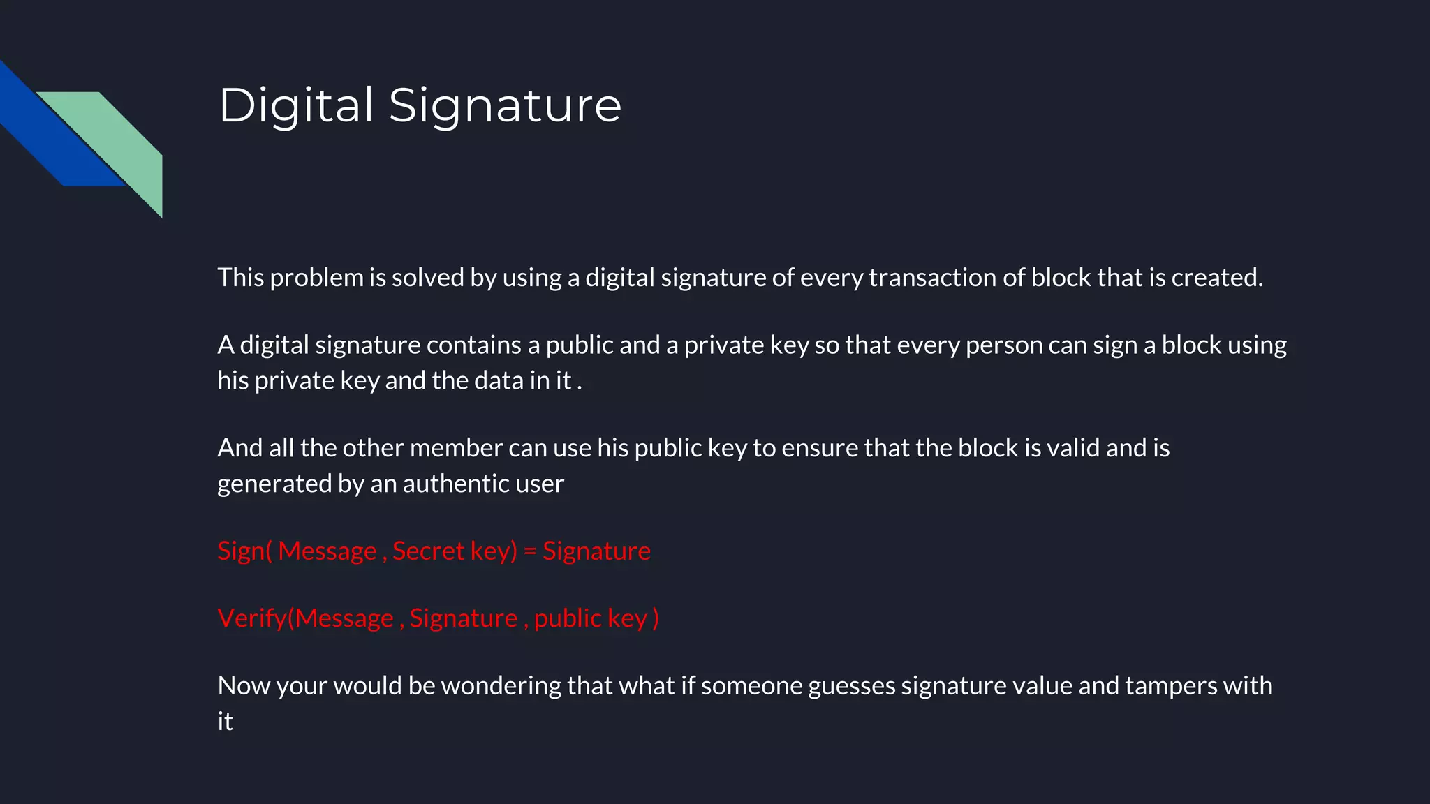 Digital Signature
This problem is solved by using a digital signature of every transaction of block that is created.
A digital signature contains a public and a private key so that every person can sign a block using
his private key and the data in it .
And all the other member can use his public key to ensure that the block is valid and is
generated by an authentic user
Sign( Message , Secret key) = Signature
Verify(Message , Signature , public key )
Now your would be wondering that what if someone guesses signature value and tampers with
it
 