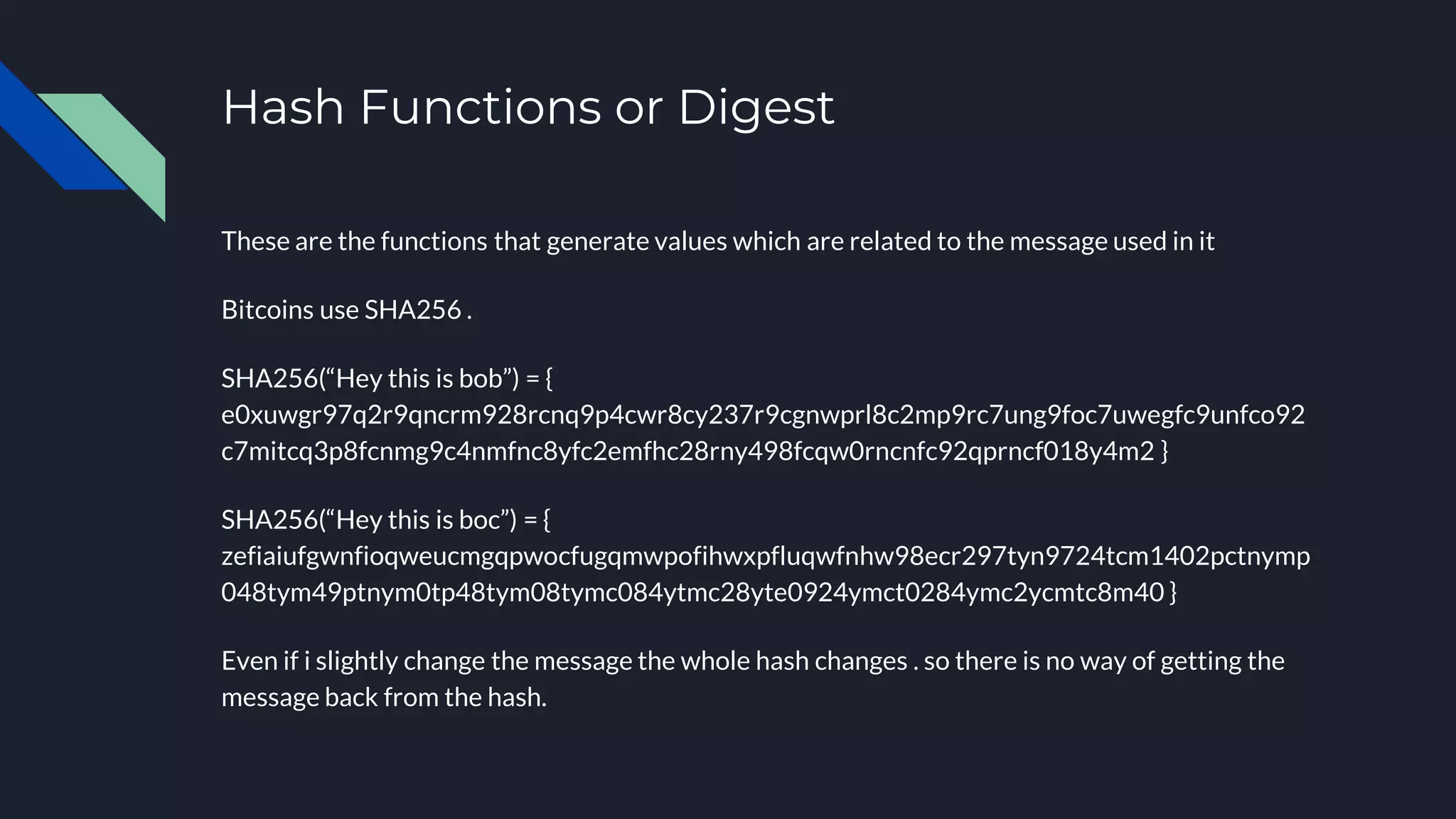 Hash Functions or Digest
These are the functions that generate values which are related to the message used in it
Bitcoins use SHA256 .
SHA256(“Hey this is bob”) = {
e0xuwgr97q2r9qncrm928rcnq9p4cwr8cy237r9cgnwprl8c2mp9rc7ung9foc7uwegfc9unfco92
c7mitcq3p8fcnmg9c4nmfnc8yfc2emfhc28rny498fcqw0rncnfc92qprncf018y4m2 }
SHA256(“Hey this is boc”) = {
zefiaiufgwnfioqweucmgqpwocfugqmwpofihwxpfluqwfnhw98ecr297tyn9724tcm1402pctnymp
048tym49ptnym0tp48tym08tymc084ytmc28yte0924ymct0284ymc2ycmtc8m40 }
Even if i slightly change the message the whole hash changes . so there is no way of getting the
message back from the hash.
 
