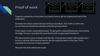 Proof of work
To get the authenticity of every block you need to solve or get the mathematical hash of the
whole block
Certainly every block contains the hash of the previous block . So in order to confirm the
current block one should have already verified the previous blocks.
These require certain computational power. For giving this computational power and verifying
the ledger the user is awarded with some bitcoins that are generated from thin air .
This also prevents anyone to tamper with the data , if anyone does tamper with one block then
he has to calculate all the proof of work for the the respective blocks in the chain. This is
impossible for even tons of supercomputers .
Moreover the chain will become invalid
 
